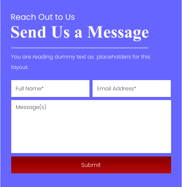 Send Us a Message Reach Out to Us You are reading dummy text as  placeholders for this layout. Full Name* Email Address* Message(s) Submit