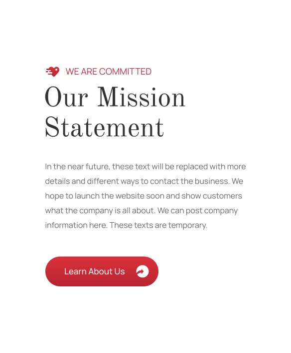 Our Mission Statement WE ARE COMMITTED In the near future, these text will be replaced with more details and different ways to contact the business. We hope to launch the website soon and show customers what the company is all about. We can post company information here. These texts are temporary. Learn About Us