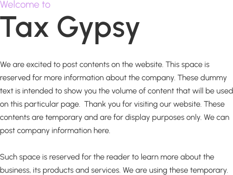 Tax Gypsy Welcome to We are excited to post contents on the website. This space is reserved for more information about the company. These dummy text is intended to show you the volume of content that will be used on this particular page.  Thank you for visiting our website. These contents are temporary and are for display purposes only. We can post company information here.  Such space is reserved for the reader to learn more about the business, its products and services. We are using these temporary.