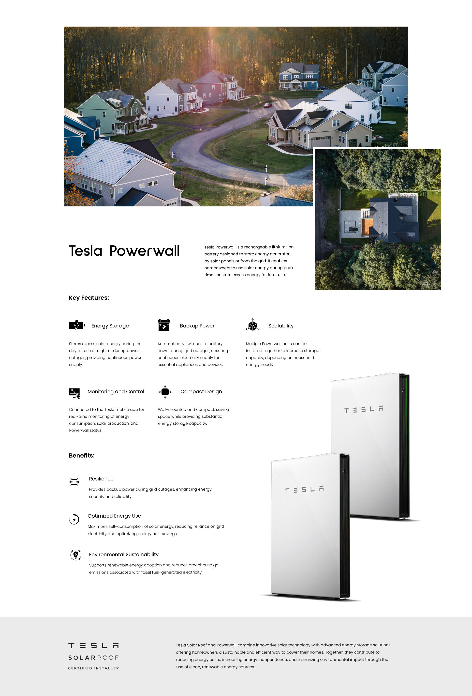 Tesla Powerwall is a rechargeable lithium-ion battery designed to store energy generated by solar panels or from the grid. It enables homeowners to use solar energy during peak times or store excess energy for later use. Tesla Powerwall Energy Storage Stores excess solar energy during the day for use at night or during power outages, providing continuous power supply. Backup Power Automatically switches to battery power during grid outages, ensuring continuous electricity supply for essential appliances and devices. Scalability Multiple Powerwall units can be installed together to increase storage capacity, depending on household energy needs. Monitoring and Control Connected to the Tesla mobile app for real-time monitoring of energy consumption, solar production, and Powerwall status. Compact Design Wall-mounted and compact, saving space while providing substantial energy storage capacity. Key Features: Resilience Provides backup power during grid outages, enhancing energy security and reliability. Optimized Energy Use Maximizes self-consumption of solar energy, reducing reliance on grid electricity and optimizing energy cost savings. Environmental Sustainability Supports renewable energy adoption and reduces greenhouse gas emissions associated with fossil fuel-generated electricity. Benefits: Tesla Solar Roof and Powerwall combine innovative solar technology with advanced energy storage solutions, offering homeowners a sustainable and efficient way to power their homes. Together, they contribute to reducing energy costs, increasing energy independence, and minimizing environmental impact through the use of clean, renewable energy sources.